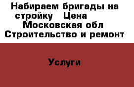 Набираем бригады на стройку › Цена ­ 500 - Московская обл. Строительство и ремонт » Услуги   . Московская обл.